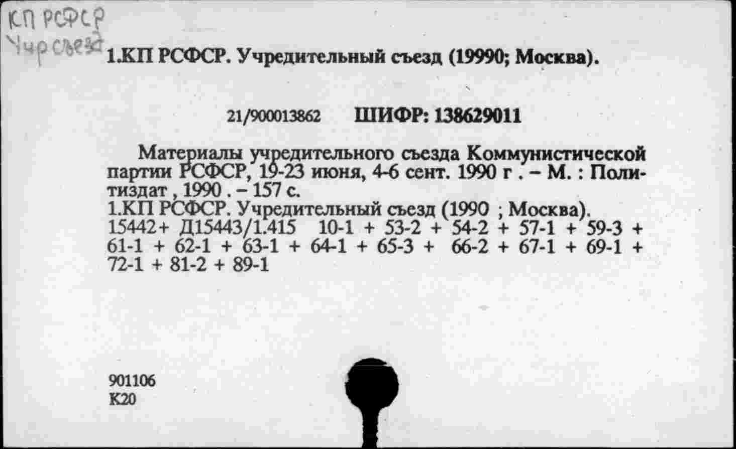 ﻿1.КП РСФСР. Учредительный съезд (19990; Москва).
21/900013862 ШИФР: 138629011
Материалы учредительного съезда Коммунистической партии РСФСР, 19-23 июня, 4-6 сент. 1990 г . - М.: Политиздат , 1990 . - 157 с.
1.КП РСФСР. Учредительный съезд (1990 ; Москва). 15442+ Д15443/1.415 10-1 + 53-2 + 54-2 + 57-1 + 59-3 + 61-1 + 62-1 + 63-1 + 64-1 + 65-3 + 66-2 + 67-1 + 69-1 + 72-1 + 81-2 + 89-1
901106 К20